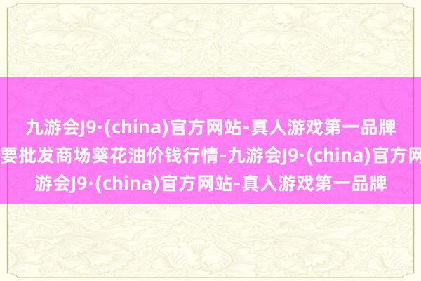 九游会J9·(china)官方网站-真人游戏第一品牌2024年4月8日天下主要批发商场葵花油价钱行情-九游会J9·(china)官方网站-真人游戏第一品牌