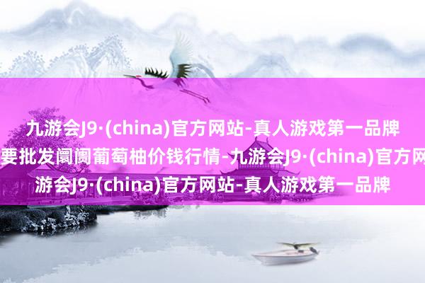 九游会J9·(china)官方网站-真人游戏第一品牌2024年4月8日寰宇主要批发阛阓葡萄柚价钱行情-九游会J9·(china)官方网站-真人游戏第一品牌