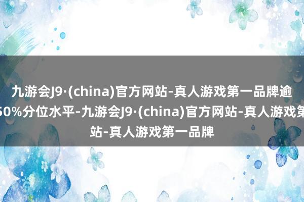 九游会J9·(china)官方网站-真人游戏第一品牌逾越历史50%分位水平-九游会J9·(china)官方网站-真人游戏第一品牌