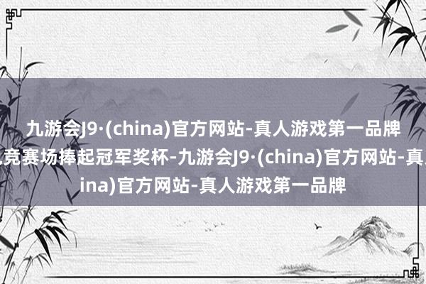 九游会J9·(china)官方网站-真人游戏第一品牌曾屡次活着界电竞赛场捧起冠军奖杯-九游会J9·(china)官方网站-真人游戏第一品牌