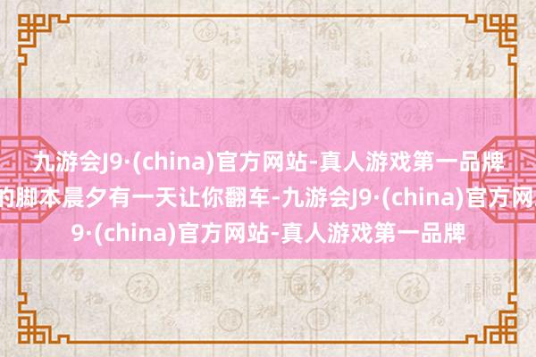 九游会J9·(china)官方网站-真人游戏第一品牌关联词脱离事实基础的脚本晨夕有一天让你翻车-九游会J9·(china)官方网站-真人游戏第一品牌