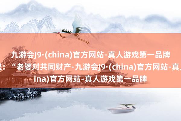 九游会J9·(china)官方网站-真人游戏第一品牌《民法典》章程：“老婆对共同财产-九游会J9·(china)官方网站-真人游戏第一品牌