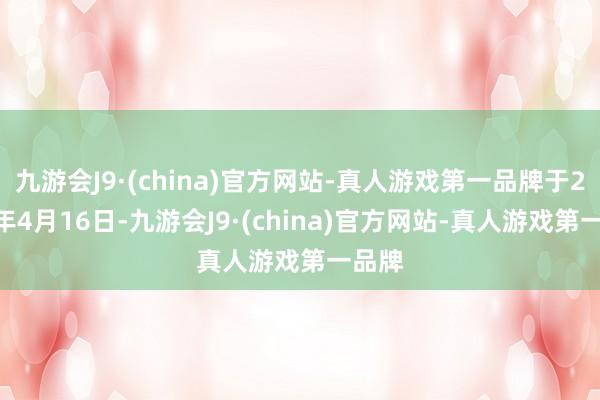 九游会J9·(china)官方网站-真人游戏第一品牌于2024年4月16日-九游会J9·(china)官方网站-真人游戏第一品牌