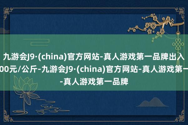 九游会J9·(china)官方网站-真人游戏第一品牌出入240.00元/公斤-九游会J9·(china)官方网站-真人游戏第一品牌