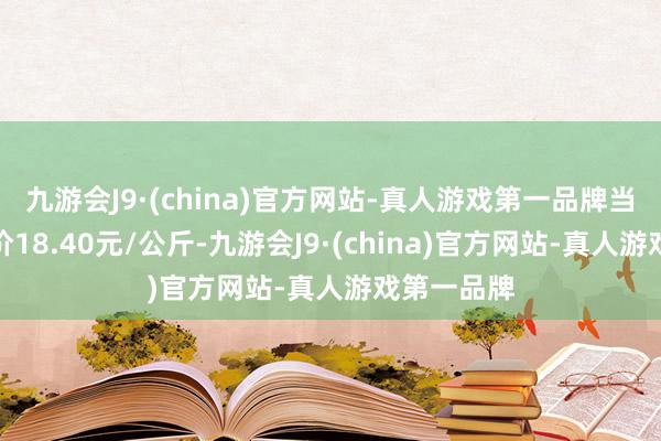 九游会J9·(china)官方网站-真人游戏第一品牌当日最高报价18.40元/公斤-九游会J9·(china)官方网站-真人游戏第一品牌