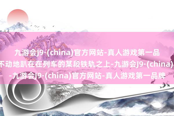 九游会J9·(china)官方网站-真人游戏第一品牌一个女东说念主一动不动地趴在在列车的某段铁轨之上-九游会J9·(china)官方网站-真人游戏第一品牌