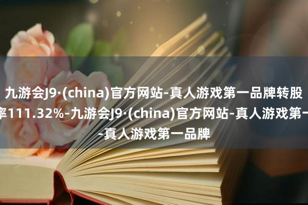 九游会J9·(china)官方网站-真人游戏第一品牌转股溢价率111.32%-九游会J9·(china)官方网站-真人游戏第一品牌