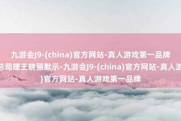 九游会J9·(china)官方网站-真人游戏第一品牌”融科储能总司理王晓丽默示-九游会J9·(china)官方网站-真人游戏第一品牌