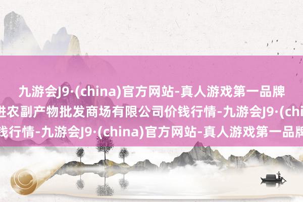 九游会J9·(china)官方网站-真人游戏第一品牌2024年5月7日洛阳宏进农副产物批发商场有限公司价钱行情-九游会J9·(china)官方网站-真人游戏第一品牌