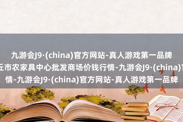 九游会J9·(china)官方网站-真人游戏第一品牌2024年5月7日河南商丘市农家具中心批发商场价钱行情-九游会J9·(china)官方网站-真人游戏第一品牌