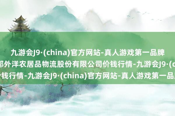 九游会J9·(china)官方网站-真人游戏第一品牌2024年5月7日河南万邦外洋农居品物流股份有限公司价钱行情-九游会J9·(china)官方网站-真人游戏第一品牌