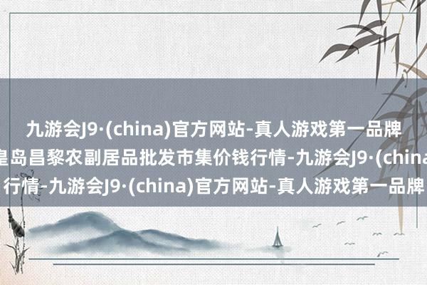 九游会J9·(china)官方网站-真人游戏第一品牌2024年5月7日河北秦皇岛昌黎农副居品批发市集价钱行情-九游会J9·(china)官方网站-真人游戏第一品牌