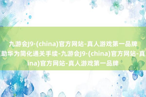 九游会J9·(china)官方网站-真人游戏第一品牌这些优惠措施匡助华为简化通关手续-九游会J9·(china)官方网站-真人游戏第一品牌