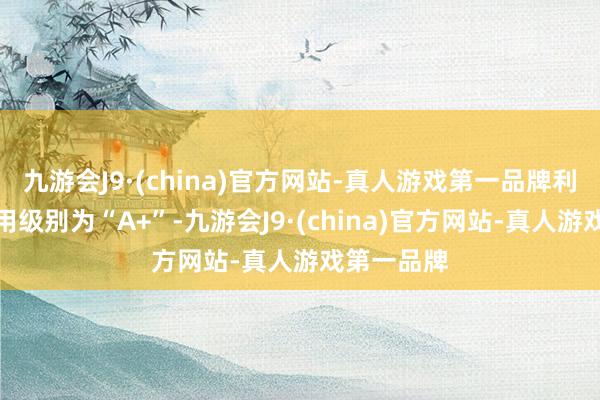 九游会J9·(china)官方网站-真人游戏第一品牌利元转债信用级别为“A+”-九游会J9·(china)官方网站-真人游戏第一品牌