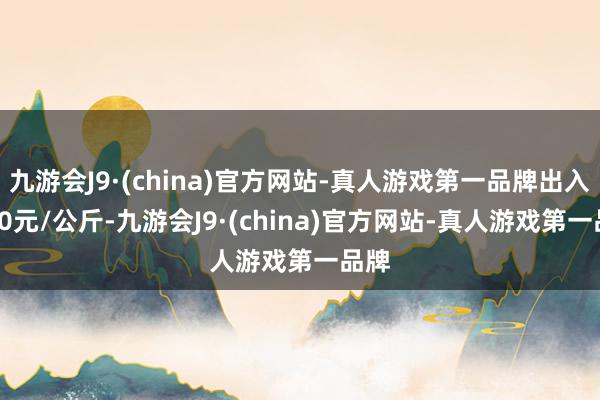 九游会J9·(china)官方网站-真人游戏第一品牌出入2.00元/公斤-九游会J9·(china)官方网站-真人游戏第一品牌