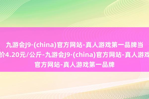 九游会J9·(china)官方网站-真人游戏第一品牌当日最高报价4.20元/公斤-九游会J9·(china)官方网站-真人游戏第一品牌