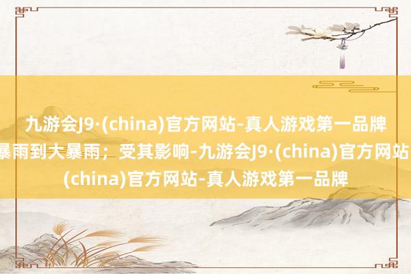 九游会J9·(china)官方网站-真人游戏第一品牌广东、广西等地降暴雨到大暴雨；受其影响-九游会J9·(china)官方网站-真人游戏第一品牌