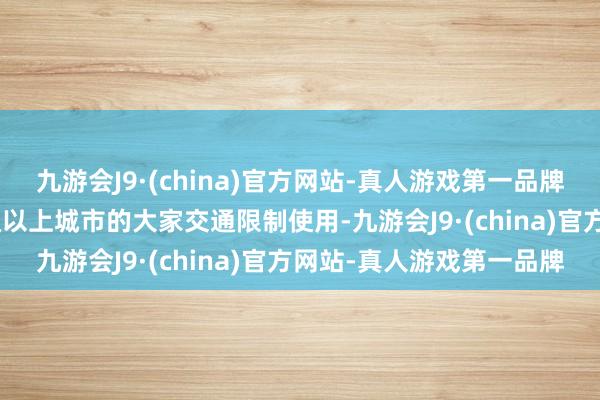 九游会J9·(china)官方网站-真人游戏第一品牌更可在天下330多个地级以上城市的大家交通限制使用-九游会J9·(china)官方网站-真人游戏第一品牌