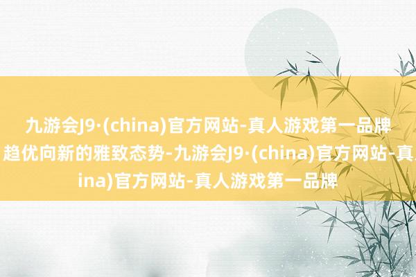 九游会J9·(china)官方网站-真人游戏第一品牌呈现稳中向好、趋优向新的雅致态势-九游会J9·(china)官方网站-真人游戏第一品牌