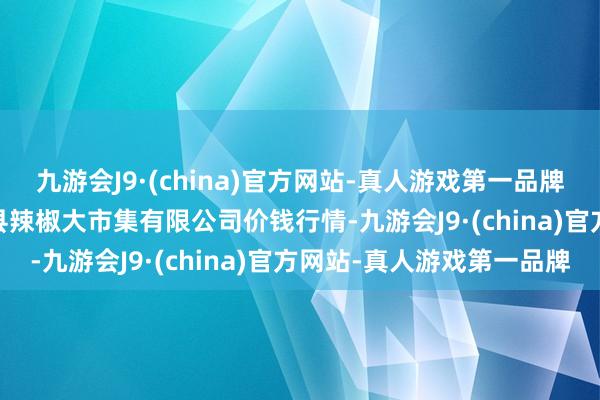 九游会J9·(china)官方网站-真人游戏第一品牌2024年5月20日柘城县辣椒大市集有限公司价钱行情-九游会J9·(china)官方网站-真人游戏第一品牌