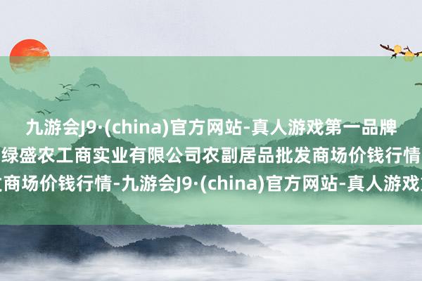 九游会J9·(china)官方网站-真人游戏第一品牌2024年5月20日晋城市绿盛农工商实业有限公司农副居品批发商场价钱行情-九游会J9·(china)官方网站-真人游戏第一品牌