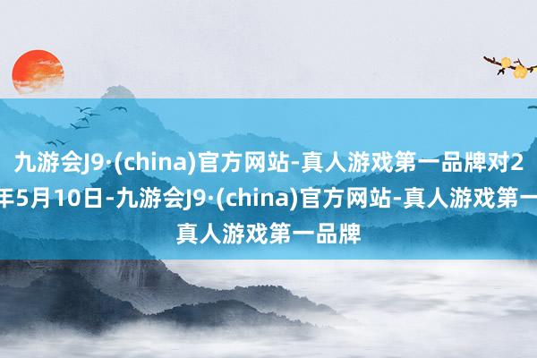 九游会J9·(china)官方网站-真人游戏第一品牌对2024年5月10日-九游会J9·(china)官方网站-真人游戏第一品牌