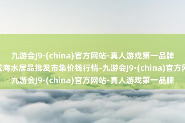 九游会J9·(china)官方网站-真人游戏第一品牌2024年5月28日山东威海水居品批发市集价钱行情-九游会J9·(china)官方网站-真人游戏第一品牌