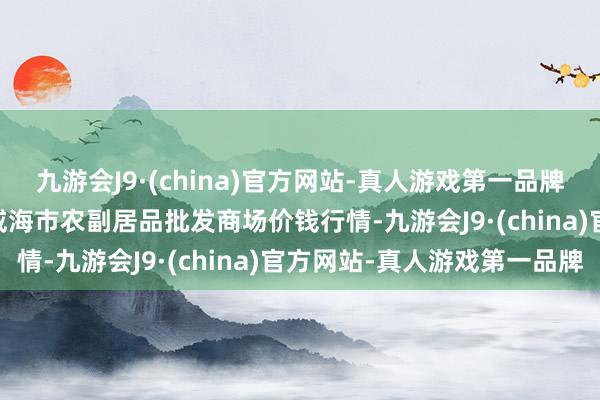 九游会J9·(china)官方网站-真人游戏第一品牌2024年5月28日山东威海市农副居品批发商场价钱行情-九游会J9·(china)官方网站-真人游戏第一品牌