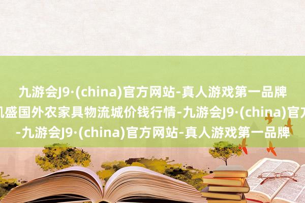 九游会J9·(china)官方网站-真人游戏第一品牌2024年5月28日山东凯盛国外农家具物流城价钱行情-九游会J9·(china)官方网站-真人游戏第一品牌