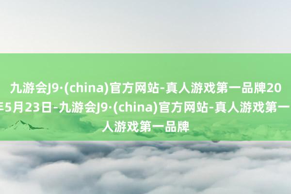 九游会J9·(china)官方网站-真人游戏第一品牌2024年5月23日-九游会J9·(china)官方网站-真人游戏第一品牌