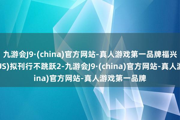 九游会J9·(china)官方网站-真人游戏第一品牌福兴集团(FFFZ.US)拟刊行不跳跃2-九游会J9·(china)官方网站-真人游戏第一品牌