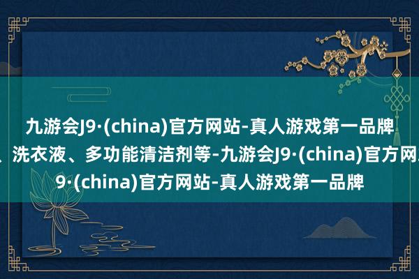 九游会J9·(china)官方网站-真人游戏第一品牌主打居品包括秀气剂、洗衣液、多功能清洁剂等-九游会J9·(china)官方网站-真人游戏第一品牌