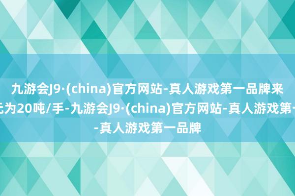 九游会J9·(china)官方网站-真人游戏第一品牌来去单元为20吨/手-九游会J9·(china)官方网站-真人游戏第一品牌