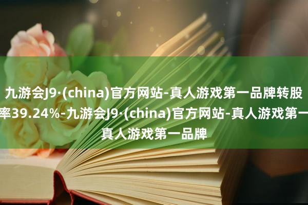 九游会J9·(china)官方网站-真人游戏第一品牌转股溢价率39.24%-九游会J9·(china)官方网站-真人游戏第一品牌