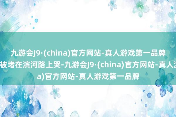 九游会J9·(china)官方网站-真人游戏第一品牌也不肯意9点被堵在滨河路上哭-九游会J9·(china)官方网站-真人游戏第一品牌