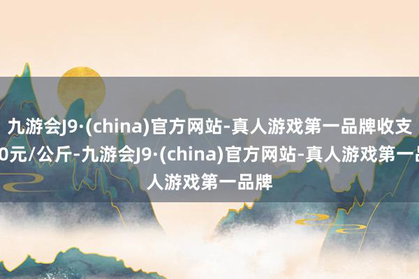 九游会J9·(china)官方网站-真人游戏第一品牌收支3.00元/公斤-九游会J9·(china)官方网站-真人游戏第一品牌