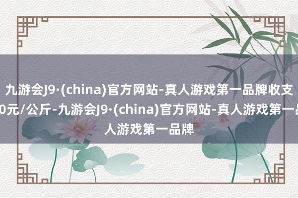 九游会J9·(china)官方网站-真人游戏第一品牌收支9.80元/公斤-九游会J9·(china)官方网站-真人游戏第一品牌