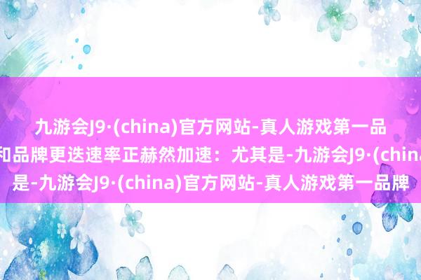 九游会J9·(china)官方网站-真人游戏第一品牌汽车行业的居品迭代和品牌更迭速率正赫然加速：尤其是-九游会J9·(china)官方网站-真人游戏第一品牌