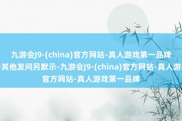 九游会J9·(china)官方网站-真人游戏第一品牌金龙鱼对于其他发问另默示-九游会J9·(china)官方网站-真人游戏第一品牌