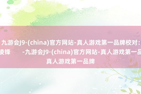 九游会J9·(china)官方网站-真人游戏第一品牌校对：李凌锋       -九游会J9·(china)官方网站-真人游戏第一品牌