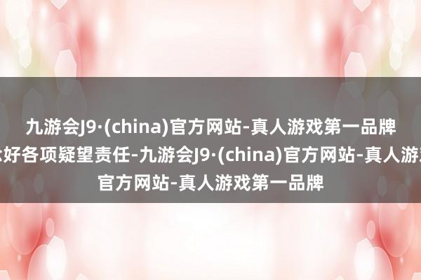 九游会J9·(china)官方网站-真人游戏第一品牌作念细作念好各项疑望责任-九游会J9·(china)官方网站-真人游戏第一品牌