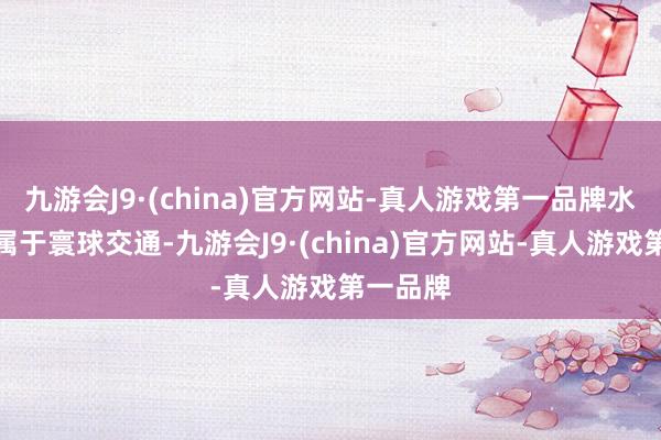 九游会J9·(china)官方网站-真人游戏第一品牌水巴性质属于寰球交通-九游会J9·(china)官方网站-真人游戏第一品牌