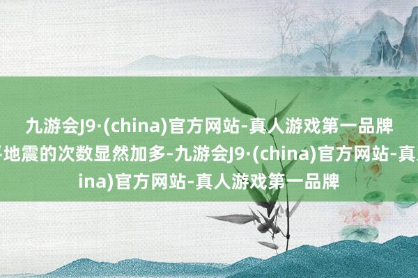 九游会J9·(china)官方网站-真人游戏第一品牌十分是深层火平地震的次数显然加多-九游会J9·(china)官方网站-真人游戏第一品牌