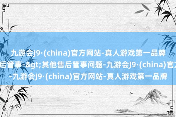 九游会J9·(china)官方网站-真人游戏第一品牌投诉问题：可能存在售后管事->其他售后管事问题-九游会J9·(china)官方网站-真人游戏第一品牌