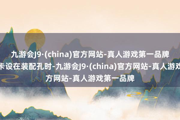 九游会J9·(china)官方网站-真人游戏第一品牌弹性卡柱卡设在装配孔时-九游会J9·(china)官方网站-真人游戏第一品牌