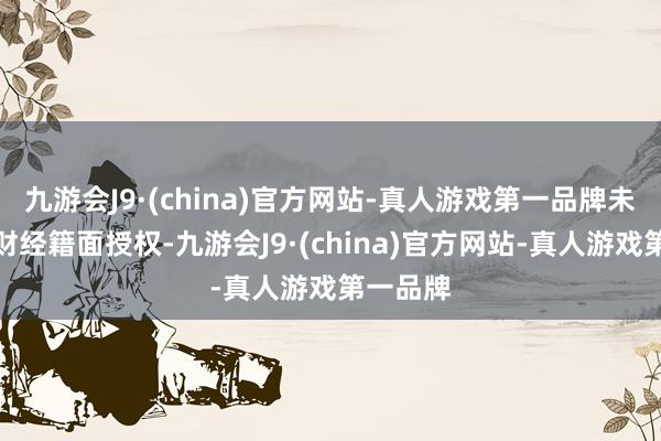 九游会J9·(china)官方网站-真人游戏第一品牌未经第一财经籍面授权-九游会J9·(china)官方网站-真人游戏第一品牌