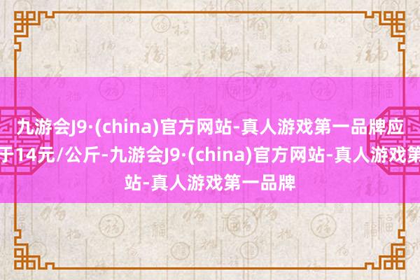 九游会J9·(china)官方网站-真人游戏第一品牌应该会低于14元/公斤-九游会J9·(china)官方网站-真人游戏第一品牌