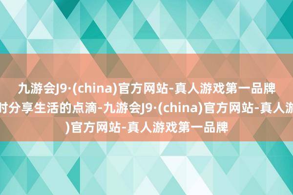 九游会J9·(china)官方网站-真人游戏第一品牌我们可以随时分享生活的点滴-九游会J9·(china)官方网站-真人游戏第一品牌