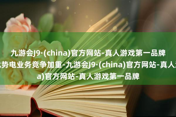 九游会J9·(china)官方网站-真人游戏第一品牌尽管国内陆优势电业务竞争加重-九游会J9·(china)官方网站-真人游戏第一品牌