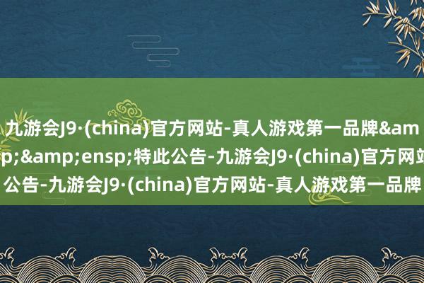 九游会J9·(china)官方网站-真人游戏第一品牌&ensp;&ensp;&ensp;特此公告-九游会J9·(china)官方网站-真人游戏第一品牌